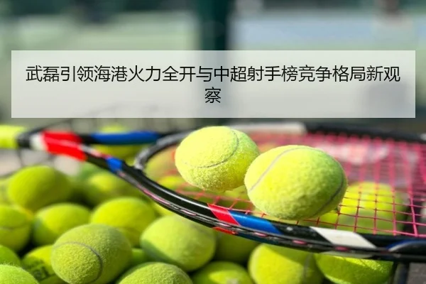 武磊引领海港火力全开与中超射手榜竞争格局新观察