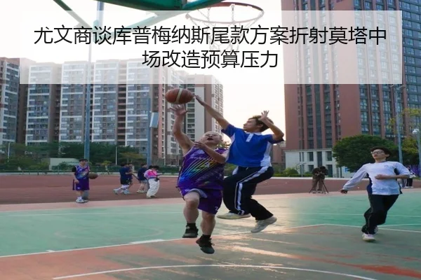 尤文商谈库普梅纳斯尾款方案折射莫塔中场改造预算压力