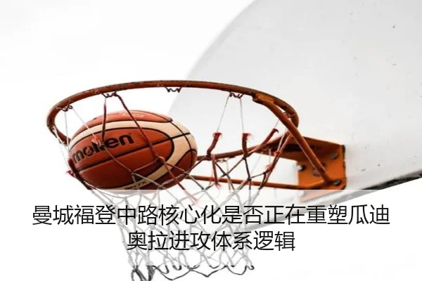 曼城福登中路核心化是否正在重塑瓜迪奥拉进攻体系逻辑